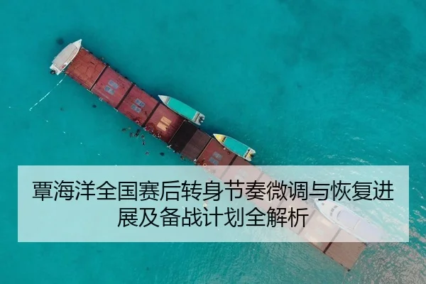 覃海洋全国赛后转身节奏微调与恢复进展及备战计划全解析