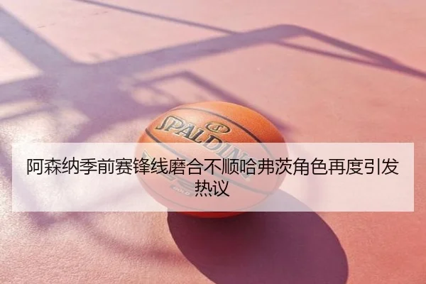 阿森纳季前赛锋线磨合不顺哈弗茨角色再度引发热议