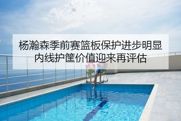 杨瀚森季前赛篮板保护进步明显 内线护筐价值迎来再评估