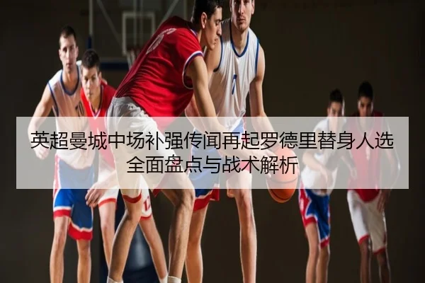 英超曼城中场补强传闻再起罗德里替身人选全面盘点与战术解析